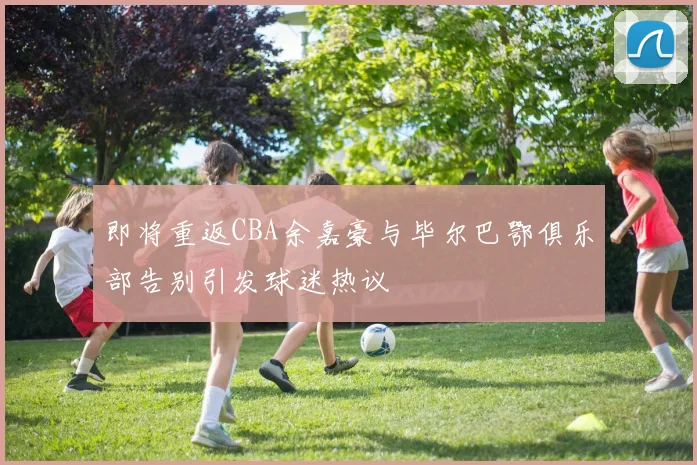 即将重返CBA余嘉豪与毕尔巴鄂俱乐部告别引发球迷热议