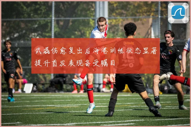 武磊伤愈复出后海港训练状态显著提升首发表现备受瞩目