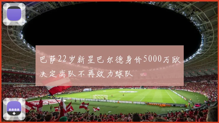 巴萨22岁新星巴尔德身价5000万欧决定离队不再效力球队