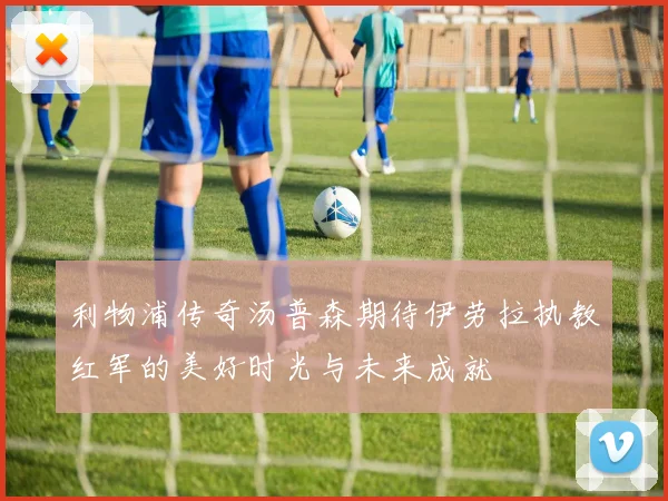 利物浦传奇汤普森期待伊劳拉执教红军的美好时光与未来成就