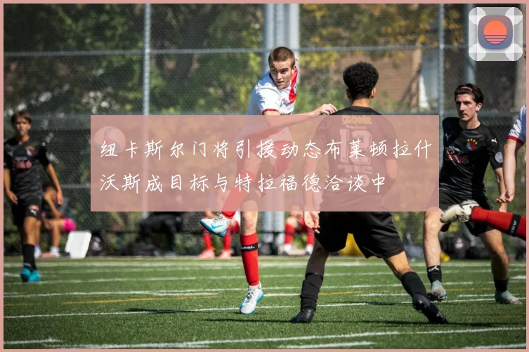 纽卡斯尔门将引援动态布莱顿拉什沃斯成目标与特拉福德洽谈中