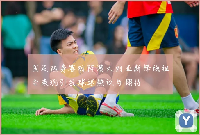国足热身赛对阵澳大利亚新锋线组合表现引发球迷热议与期待