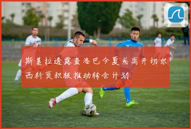斯基拉透露查洛巴今夏或离开切尔西科莫积极推动转会计划