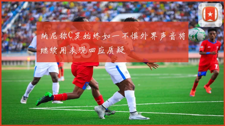 纳尼称C罗始终如一不惧外界声音将继续用表现回应质疑