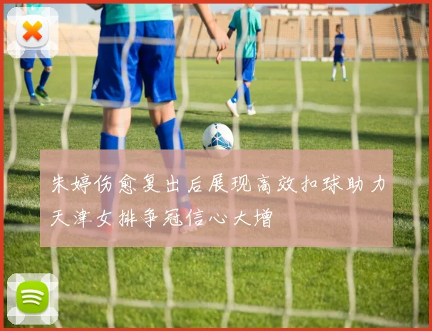 朱婷伤愈复出后展现高效扣球助力天津女排争冠信心大增